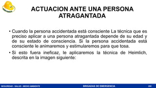 SEGURIDAD - SALUD - MEDIO AMBIENTE BRIGADAS DE EMERGENCIA
ACTUACION ANTE UNA PERSONA
ATRAGANTADA
• Cuando la persona accidentada está consciente La técnica que es
preciso aplicar a una persona atragantada depende de su edad y
de su estado de consciencia. Si la persona accidentada está
consciente le animaremos y estimularemos para que tosa.
• Si esto fuera ineficaz, le aplicaremos la técnica de Heimlich,
descrita en la imagen siguiente:
260
 