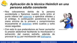 SEGURIDAD - SALUD - MEDIO AMBIENTE BRIGADAS DE EMERGENCIA
Aplicación de la técnica Heimlich en una
persona adulta consiente
262
• Nos colocaremos detrás de la persona
accidentada y fijaremos nuestro puño entre el
punto inferior del esternón o apéndice xifoides y
el ombligo. A continuación pondremos la otra
mano encima de la primera y comprimiremos
bruscamente el abdomen entre cuatros y ocho
veces seguidas.
• Con esto lo que pretendemos es hacer aumentar
la presión abdominal facilitando la movilización o
extracción del cuerpo extraño, además de
provocar la tos por movilización del diafragma.
 