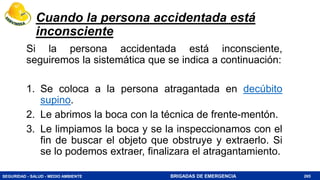 SEGURIDAD - SALUD - MEDIO AMBIENTE BRIGADAS DE EMERGENCIA
Cuando la persona accidentada está
inconsciente
Si la persona accidentada está inconsciente,
seguiremos la sistemática que se indica a continuación:
1. Se coloca a la persona atragantada en decúbito
supino.
2. Le abrimos la boca con la técnica de frente-mentón.
3. Le limpiamos la boca y se la inspeccionamos con el
fin de buscar el objeto que obstruye y extraerlo. Si
se lo podemos extraer, finalizara el atragantamiento.
265
 