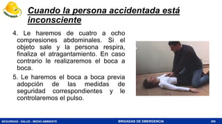 SEGURIDAD - SALUD - MEDIO AMBIENTE BRIGADAS DE EMERGENCIA
Cuando la persona accidentada está
inconsciente
4. Le haremos de cuatro a ocho
compresiones abdominales. Si el
objeto sale y la persona respira,
finaliza el atragantamiento. En caso
contrario le realizaremos el boca a
boca.
5. Le haremos el boca a boca previa
adopción de las medidas de
seguridad correspondientes y le
controlaremos el pulso.
266
 