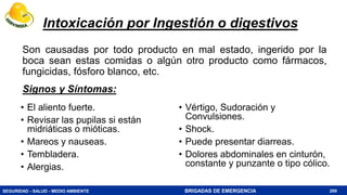 SEGURIDAD - SALUD - MEDIO AMBIENTE BRIGADAS DE EMERGENCIA
Intoxicación por Ingestión o digestivos
Son causadas por todo producto en mal estado, ingerido por la
boca sean estas comidas o algún otro producto como fármacos,
fungicidas, fósforo blanco, etc.
269
• El aliento fuerte.
• Revisar las pupilas si están
midriáticas o mióticas.
• Mareos y nauseas.
• Tembladera.
• Alergias.
• Vértigo, Sudoración y
Convulsiones.
• Shock.
• Puede presentar diarreas.
• Dolores abdominales en cinturón,
constante y punzante o tipo cólico.
Signos y Síntomas:
 