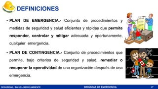 SEGURIDAD - SALUD - MEDIO AMBIENTE BRIGADAS DE EMERGENCIA
DEFINICIONES
• PLAN DE EMERGENCIA.- Conjunto de procedimientos y
medidas de seguridad y salud eficientes y rápidas que permite
responder, controlar y mitigar adecuada y oportunamente,
cualquier emergencia.
• PLAN DE CONTINGENCIA.- Conjunto de procedimientos que
permite, bajo criterios de seguridad y salud, remediar o
recuperar la operatividad de una organización después de una
emergencia.
27
 