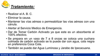 SEGURIDAD - SALUD - MEDIO AMBIENTE BRIGADAS DE EMERGENCIA
Tratamiento:
• Realizar el A. B. C.
• Eliminar la causa.
• Mantener las vías aéreas o permeabilizar las vías aéreas con una
cánula.
• Alertar al Servicio Medico de Emergencia.
• Dar de Tomar Carbón Activado ya que este es un absorbente al
100% efectivo.
• Se prepara en un vaso de 7 a 8 onzas se coloca una cuchara
colmada de carbón activado se lo puede dar con agua, cola negra
en preferencia Coca Cola.
• También se puede dar Agua Luminosa y Jarabe de Ipecacuana.
270
 