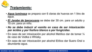 SEGURIDAD - SALUD - MEDIO AMBIENTE BRIGADAS DE EMERGENCIA
Tratamiento:
• Agua luminosa se prepara con 6 claras de huevos en 1 litro de
agua.
• El Jarabe de Ipecacuana se debe dar 30 cm. para un adulto y
15 cm. para un niño.
• No se debe inducir al vomito en caso de ser intoxicación
por ácidos y por fosforo blanco o por fungicidas.
• En caso de ser intoxicación por alcohol Metílico dar de tomar ¼
de vaso de Vodka o Whisky.
• En caso de ser intoxicación por alcohol Etílico dar Suero Oral o
abundante agua.
271
 