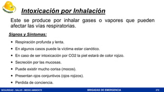 SEGURIDAD - SALUD - MEDIO AMBIENTE BRIGADAS DE EMERGENCIA
Intoxicación por Inhalación
Este se produce por inhalar gases o vapores que pueden
afectar las vías respiratorias.
272
 Respiración profunda y lenta.
 En algunos casos puede la víctima estar cianótico.
 En caso de ser intoxicación por CO2 la piel estará de color rojizo.
 Secreción por las mucosas.
 Puede existir mucho corisa (mocos).
 Presentan ojos conjuntivos (ojos rojizos).
 Perdida de conciencia.
Signos y Síntomas:
 