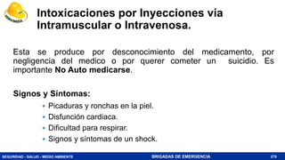 SEGURIDAD - SALUD - MEDIO AMBIENTE BRIGADAS DE EMERGENCIA
Intoxicaciones por Inyecciones vía
Intramuscular o Intravenosa.
Esta se produce por desconocimiento del medicamento, por
negligencia del medico o por querer cometer un suicidio. Es
importante No Auto medicarse.
276
 Picaduras y ronchas en la piel.
 Disfunción cardiaca.
 Dificultad para respirar.
 Signos y síntomas de un shock.
Signos y Síntomas:
 