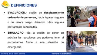 SEGURIDAD - SALUD - MEDIO AMBIENTE BRIGADAS DE EMERGENCIA
• EVACUACIÓN.- acción de desplazamiento
ordenado de personas, hacia lugares seguros
o de menor riesgo utilizando rutas seguras
previamente señalizadas.
• SIMULACRO.- Es la acción de poner en
práctica las reacciones que podamos tener al
encontrarnos frente a una situación de
emergencia.
DEFINICIONES
 