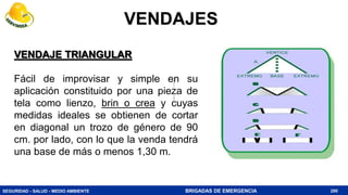 SEGURIDAD - SALUD - MEDIO AMBIENTE BRIGADAS DE EMERGENCIA
VENDAJE TRIANGULAR
Fácil de improvisar y simple en su
aplicación constituido por una pieza de
tela como lienzo, brin o crea y cuyas
medidas ideales se obtienen de cortar
en diagonal un trozo de género de 90
cm. por lado, con lo que la venda tendrá
una base de más o menos 1,30 m.
280
VENDAJES
 