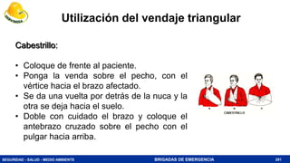 SEGURIDAD - SALUD - MEDIO AMBIENTE BRIGADAS DE EMERGENCIA 281
Cabestrillo:
• Coloque de frente al paciente.
• Ponga la venda sobre el pecho, con el
vértice hacia el brazo afectado.
• Se da una vuelta por detrás de la nuca y la
otra se deja hacia el suelo.
• Doble con cuidado el brazo y coloque el
antebrazo cruzado sobre el pecho con el
pulgar hacia arriba.
Utilización del vendaje triangular
 