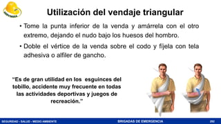 SEGURIDAD - SALUD - MEDIO AMBIENTE BRIGADAS DE EMERGENCIA
• Tome la punta inferior de la venda y amárrela con el otro
extremo, dejando el nudo bajo los huesos del hombro.
• Doble el vértice de la venda sobre el codo y fíjela con tela
adhesiva o alfiler de gancho.
282
“Es de gran utilidad en los esguinces del
tobillo, accidente muy frecuente en todas
las actividades deportivas y juegos de
recreación.”
Utilización del vendaje triangular
 