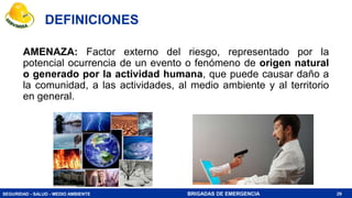 SEGURIDAD - SALUD - MEDIO AMBIENTE BRIGADAS DE EMERGENCIA
AMENAZA: Factor externo del riesgo, representado por la
potencial ocurrencia de un evento o fenómeno de origen natural
o generado por la actividad humana, que puede causar daño a
la comunidad, a las actividades, al medio ambiente y al territorio
en general.
29
DEFINICIONES
 