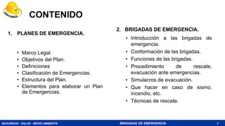 SEGURIDAD - SALUD - MEDIO AMBIENTE BRIGADAS DE EMERGENCIA
CONTENIDO
1. PLANES DE EMERGENCIA.
• Marco Legal.
• Objetivos del Plan.
• Definiciones
• Clasificación de Emergencias.
• Estructura del Plan.
• Elementos para elaborar un Plan
de Emergencias.
3
2. BRIGADAS DE EMERGENCIA.
• Introducción a las brigadas de
emergencia.
• Conformación de las brigadas.
• Funciones de las brigadas.
• Procedimiento de rescate,
evacuación ante emergencias.
• Simulacros de evacuación.
• Que hacer en caso de sismo,
incendio, etc.
• Técnicas de rescate.
 