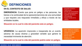 SEGURIDAD - SALUD - MEDIO AMBIENTE BRIGADAS DE EMERGENCIA
EN EL CONTEXTO DE SALUD:
EMERGENCIA: Evento que pone en peligro a las personas, los
bienes o la continuidad de la operación/servicios de una comunidad
y que requiere una respuesta inmediata y eficaz a través de las
entidades locales.
Situación en la cual la vida del paciente esta en peligro.
URGENCIA: La aparición imprevista o inesperada de un evento
adverso de causa diversa y gravedad variable que genere la
necesidad inminente de atención.
Situación en la cual la vida del paciente podría estar en peligro.
DEFINICIONES
- Sangrado excesivo.
- Falta de aire.
- Perdida de conocimiento.
- Paro cardiorrespiratorio.
- Ingestión de tóxicos.
- Convulsiones.
- Golpes fuertes en la
cabeza.
- Dolor intenso en el pecho.
- Dolor abdominal moderno.
- Vómitos con sangre.
- Heridas cortantes.
- Mareos leves.
- Alergias de la piel.
- Quemaduras.
 