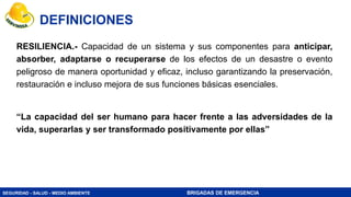 SEGURIDAD - SALUD - MEDIO AMBIENTE BRIGADAS DE EMERGENCIA
RESILIENCIA.- Capacidad de un sistema y sus componentes para anticipar,
absorber, adaptarse o recuperarse de los efectos de un desastre o evento
peligroso de manera oportunidad y eficaz, incluso garantizando la preservación,
restauración e incluso mejora de sus funciones básicas esenciales.
“La capacidad del ser humano para hacer frente a las adversidades de la
vida, superarlas y ser transformado positivamente por ellas”
DEFINICIONES
 