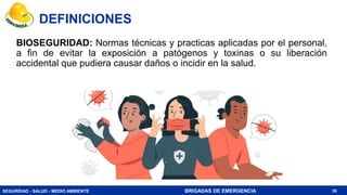 SEGURIDAD - SALUD - MEDIO AMBIENTE BRIGADAS DE EMERGENCIA
BIOSEGURIDAD: Normas técnicas y practicas aplicadas por el personal,
a fin de evitar la exposición a patógenos y toxinas o su liberación
accidental que pudiera causar daños o incidir en la salud.
36
DEFINICIONES
 