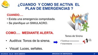SEGURIDAD - SALUD - MEDIO AMBIENTE BRIGADAS DE EMERGENCIA
¿CUANDO Y COMO SE ACTIVA EL
PLAN DE EMERGENCIAS ?
CUANDO….
• Exista una emergencia comprobada.
• Se planifique un SIMULACRO.
37
COMO…. MEDIANTE ALERTA.
• Auditiva: Tonos de la sirena.
• Visual: Luces, señales.
 