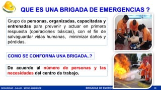 SEGURIDAD - SALUD - MEDIO AMBIENTE BRIGADAS DE EMERGENCIA
QUE ES UNA BRIGADA DE EMERGENCIAS ?
Grupo de personas, organizadas, capacitadas y
entrenadas para prevenir y actuar en primera
respuesta (operaciones básicas), con el fin de
salvaguardar vidas humanas, minimizar daños y
pérdidas.
39
De acuerdo al número de personas y las
necesidades del centro de trabajo.
COMO SE CONFORMA UNA BRIGADA..?
 