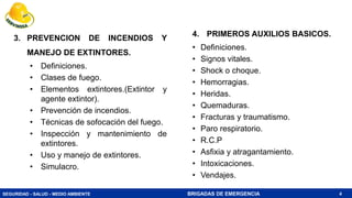SEGURIDAD - SALUD - MEDIO AMBIENTE BRIGADAS DE EMERGENCIA 4
3. PREVENCION DE INCENDIOS Y
MANEJO DE EXTINTORES.
• Definiciones.
• Clases de fuego.
• Elementos extintores.(Extintor y
agente extintor).
• Prevención de incendios.
• Técnicas de sofocación del fuego.
• Inspección y mantenimiento de
extintores.
• Uso y manejo de extintores.
• Simulacro.
4. PRIMEROS AUXILIOS BASICOS.
• Definiciones.
• Signos vitales.
• Shock o choque.
• Hemorragias.
• Heridas.
• Quemaduras.
• Fracturas y traumatismo.
• Paro respiratorio.
• R.C.P
• Asfixia y atragantamiento.
• Intoxicaciones.
• Vendajes.
 