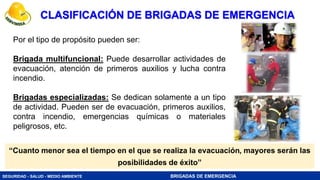 SEGURIDAD - SALUD - MEDIO AMBIENTE BRIGADAS DE EMERGENCIA
“Cuanto menor sea el tiempo en el que se realiza la evacuación, mayores serán las
posibilidades de éxito”
Por el tipo de propósito pueden ser:
Brigada multifuncional: Puede desarrollar actividades de
evacuación, atención de primeros auxilios y lucha contra
incendio.
Brigadas especializadas: Se dedican solamente a un tipo
de actividad. Pueden ser de evacuación, primeros auxilios,
contra incendio, emergencias químicas o materiales
peligrosos, etc.
CLASIFICACIÓN DE BRIGADAS DE EMERGENCIA
 