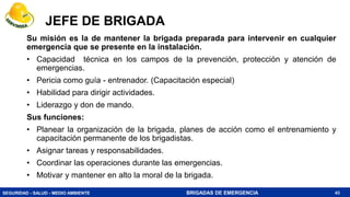 SEGURIDAD - SALUD - MEDIO AMBIENTE BRIGADAS DE EMERGENCIA
JEFE DE BRIGADA
Su misión es la de mantener la brigada preparada para intervenir en cualquier
emergencia que se presente en la instalación.
• Capacidad técnica en los campos de la prevención, protección y atención de
emergencias.
• Pericia como guía - entrenador. (Capacitación especial)
• Habilidad para dirigir actividades.
• Liderazgo y don de mando.
Sus funciones:
• Planear la organización de la brigada, planes de acción como el entrenamiento y
capacitación permanente de los brigadistas.
• Asignar tareas y responsabilidades.
• Coordinar las operaciones durante las emergencias.
• Motivar y mantener en alto la moral de la brigada.
43
 