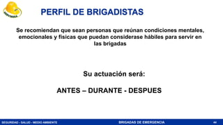 SEGURIDAD - SALUD - MEDIO AMBIENTE BRIGADAS DE EMERGENCIA
Se recomiendan que sean personas que reúnan condiciones mentales,
emocionales y físicas que puedan considerase hábiles para servir en
las brigadas
PERFIL DE BRIGADISTAS
44
Su actuación será:
ANTES – DURANTE - DESPUES
 