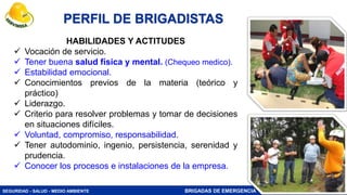 SEGURIDAD - SALUD - MEDIO AMBIENTE BRIGADAS DE EMERGENCIA
HABILIDADES Y ACTITUDES
 Vocación de servicio.
 Tener buena salud física y mental. (Chequeo medico).
 Estabilidad emocional.
 Conocimientos previos de la materia (teórico y
práctico)
 Liderazgo.
 Criterio para resolver problemas y tomar de decisiones
en situaciones difíciles.
 Voluntad, compromiso, responsabilidad.
 Tener autodominio, ingenio, persistencia, serenidad y
prudencia.
 Conocer los procesos e instalaciones de la empresa.
PERFIL DE BRIGADISTAS
45
 
