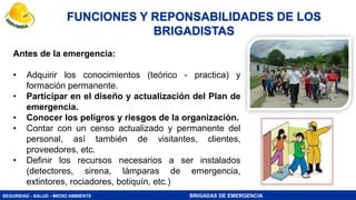 SEGURIDAD - SALUD - MEDIO AMBIENTE BRIGADAS DE EMERGENCIA
FUNCIONES Y REPONSABILIDADES DE LOS
BRIGADISTAS
Antes de la emergencia:
• Adquirir los conocimientos (teórico - practica) y
formación permanente.
• Participar en el diseño y actualización del Plan de
emergencia.
• Conocer los peligros y riesgos de la organización.
• Contar con un censo actualizado y permanente del
personal, así también de visitantes, clientes,
proveedores, etc.
• Definir los recursos necesarios a ser instalados
(detectores, sirena, lámparas de emergencia,
extintores, rociadores, botiquín, etc.)
 