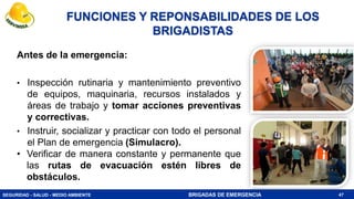 SEGURIDAD - SALUD - MEDIO AMBIENTE BRIGADAS DE EMERGENCIA
Antes de la emergencia:
• Inspección rutinaria y mantenimiento preventivo
de equipos, maquinaria, recursos instalados y
áreas de trabajo y tomar acciones preventivas
y correctivas.
• Instruir, socializar y practicar con todo el personal
el Plan de emergencia (Simulacro).
• Verificar de manera constante y permanente que
las rutas de evacuación estén libres de
obstáculos.
47
FUNCIONES Y REPONSABILIDADES DE LOS
BRIGADISTAS
 