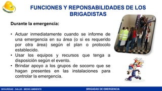 SEGURIDAD - SALUD - MEDIO AMBIENTE BRIGADAS DE EMERGENCIA
Durante la emergencia:
• Actuar inmediatamente cuando se informe de
una emergencia en su área (o si es requerido
por otra área) según el plan o protocolo
establecido.
• Usar los equipos y recursos que tenga a
disposición según el evento.
• Brindar apoyo a los grupos de socorro que se
hagan presentes en las instalaciones para
controlar la emergencia.
FUNCIONES Y REPONSABILIDADES DE LOS
BRIGADISTAS
 