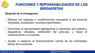 SEGURIDAD - SALUD - MEDIO AMBIENTE BRIGADAS DE EMERGENCIA
Después de la emergencia:
• Efectuar los reajustes o modificaciones necesarias a las acciones
realizadas. (evaluación, lecciones aprendidas).
• Comunicar al representante legal/gerente la reposición del material y
dispositivos utilizados, verificación del post-uso, y hacer el
mantenimiento si lo amerita.
• Ayudar a restaurar el funcionamiento normal de las actividades
dentro de la empresa.
FUNCIONES Y REPONSABILIDADES DE LOS
BRIGADISTAS
 
