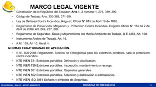 SEGURIDAD - SALUD - MEDIO AMBIENTE BRIGADAS DE EMERGENCIA
MARCO LEGAL VIGENTE
• Constitución de la República del Ecuador: Arts.1, 3 numeral 1, 275, 389, 390.
• Código de Trabajo: Arts. 353-368, 371-384.
• Ley de Defensa Contra Incendios, Registro Oficial N° 815 de Abril 19 de 1976.
• Reglamento de Prevención, Mitigación y Protección Contra Incendios, Registro Oficial N° 114 de 2 de
Abril de 2009. Art. 249, 257, 292.
• Reglamento de Seguridad, Salud y Mejoramiento del Medio Ambiente de Trabajo, D.E 2393, Art. 160.
• Instrumento Andino de Trabajo. Art. 16.
• A.M. 135, Art 10, literal m.
NORMAS ECUATORIANAS DE APLICACIÓN.
• RTE- 006:2005 Reglamento Técnico de Emergencia para los extintores portátiles para la protección
contra incendios.
• NTE INEN 731 Extintores portátiles. Definición y clasificación.
• NTE INEN 739 Extintores portátiles. Inspección, mantenimiento y recarga.
• NTE INEN 801 Extintores portátiles. Requisitos generales.
• NTE INEN 802 Extintores portátiles. Selección y distribución e edificaciones.
• NTE INEN ISO 3864 Señales y símbolos de Seguridad.
5
 