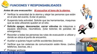 SEGURIDAD - SALUD - MEDIO AMBIENTE BRIGADAS DE EMERGENCIA
FUNCIONES Y RESPONSABILIDADES
Antes de una evacuación: Al escuchar el tono de la alarma.
 Verificar la veracidad de la alarma y alejar las personas que están
en el sitio del evento. Evitar el pánico.
 Suspenda toda actividad. Solicite que las herramientas, maquinas
que se esta utilizando queden en el sitio.
 Solicite apagar, desconectar, cerrar válvulas de máquinas o
equipos eléctricos, neumáticos. (Use botones de paradas de
emergencia).
 Recordar a todas las personas las rutas de evacuación a utilizar y
donde se ubica el punto de encuentro.
 Auxiliar a quienes hayan sufrido accidentes (lesiones).
 Verificar que los sistemas de comunicación estén libres. (radios,
teléfonos, bocinas, etc.)
 Proteger archivos.
51
 