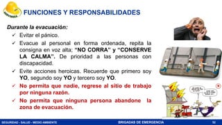 SEGURIDAD - SALUD - MEDIO AMBIENTE BRIGADAS DE EMERGENCIA 52
Durante la evacuación:
 Evitar el pánico.
 Evacue al personal en forma ordenada, repita la
consigna en voz alta; “NO CORRA” y “CONSERVE
LA CALMA”. De prioridad a las personas con
discapacidad.
 Evite acciones heroicas. Recuerde que primero soy
YO, segundo soy YO y tercero soy YO.
 No permita que nadie, regrese al sitio de trabajo
por ninguna razón.
 No permita que ninguna persona abandone la
zona de evacuación.
FUNCIONES Y RESPONSABILIDADES
 