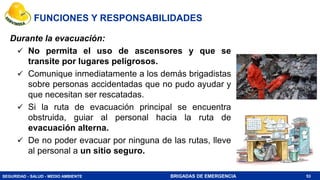 SEGURIDAD - SALUD - MEDIO AMBIENTE BRIGADAS DE EMERGENCIA 53
Durante la evacuación:
 No permita el uso de ascensores y que se
transite por lugares peligrosos.
 Comunique inmediatamente a los demás brigadistas
sobre personas accidentadas que no pudo ayudar y
que necesitan ser rescatadas.
 Si la ruta de evacuación principal se encuentra
obstruida, guiar al personal hacia la ruta de
evacuación alterna.
 De no poder evacuar por ninguna de las rutas, lleve
al personal a un sitio seguro.
FUNCIONES Y RESPONSABILIDADES
 