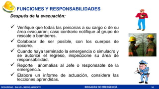 SEGURIDAD - SALUD - MEDIO AMBIENTE BRIGADAS DE EMERGENCIA
Después de la evacuación:
 Verifique que todas las personas a su cargo o de su
área evacuaron; caso contrario notifique al grupo de
rescate o bomberos.
 Colaborar de ser posible, con los cuerpos de
socorro.
 Cuando haya terminado la emergencia o simulacro y
se autorice el regreso, inspeccione su área de
responsabilidad.
 Reporte anomalías al Jefe o responsable de la
emergencia.
 Elabore un informe de actuación, considere las
lecciones aprendidas.
54
FUNCIONES Y RESPONSABILIDADES
 
