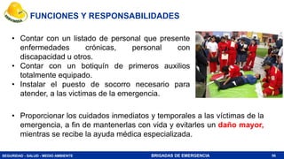 SEGURIDAD - SALUD - MEDIO AMBIENTE BRIGADAS DE EMERGENCIA
• Contar con un listado de personal que presente
enfermedades crónicas, personal con
discapacidad u otros.
• Contar con un botiquín de primeros auxilios
totalmente equipado.
• Instalar el puesto de socorro necesario para
atender, a las victimas de la emergencia.
56
FUNCIONES Y RESPONSABILIDADES
• Proporcionar los cuidados inmediatos y temporales a las víctimas de la
emergencia, a fin de mantenerlas con vida y evitarles un daño mayor,
mientras se recibe la ayuda médica especializada.
 
