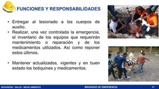 SEGURIDAD - SALUD - MEDIO AMBIENTE BRIGADAS DE EMERGENCIA
• Entregar al lesionado a los cuerpos de
auxilio.
• Realizar, una vez controlada la emergencia,
el inventario de los equipos que requerirán
mantenimiento o reparación y de los
medicamentos utilizados. Así como reponer
estos últimos.
• Mantener actualizados, vigentes y en buen
estado los botiquines y medicamentos.
57
FUNCIONES Y RESPONSABILIDADES
 