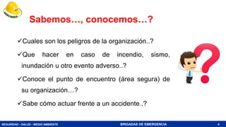 SEGURIDAD - SALUD - MEDIO AMBIENTE BRIGADAS DE EMERGENCIA
Sabemos…, conocemos…?
Cuales son los peligros de la organización..?
Que hacer en caso de incendio, sismo,
inundación u otro evento adverso..?
Conoce el punto de encuentro (área segura) de
su organización…?
Sabe cómo actuar frente a un accidente..?
6
 