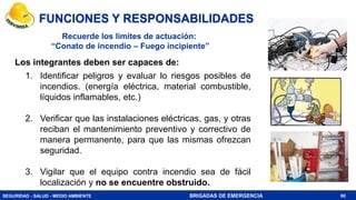 SEGURIDAD - SALUD - MEDIO AMBIENTE BRIGADAS DE EMERGENCIA
FUNCIONES Y RESPONSABILIDADES
Los integrantes deben ser capaces de:
60
1. Identificar peligros y evaluar lo riesgos posibles de
incendios. (energía eléctrica, material combustible,
líquidos inflamables, etc.)
2. Verificar que las instalaciones eléctricas, gas, y otras
reciban el mantenimiento preventivo y correctivo de
manera permanente, para que las mismas ofrezcan
seguridad.
3. Vigilar que el equipo contra incendio sea de fácil
localización y no se encuentre obstruido.
Recuerde los limites de actuación:
“Conato de incendio – Fuego incipiente”
 
