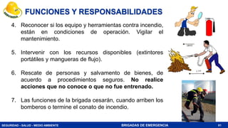 SEGURIDAD - SALUD - MEDIO AMBIENTE BRIGADAS DE EMERGENCIA
4. Reconocer si los equipo y herramientas contra incendio,
están en condiciones de operación. Vigilar el
mantenimiento.
5. Intervenir con los recursos disponibles (extintores
portátiles y mangueras de flujo).
6. Rescate de personas y salvamento de bienes, de
acuerdo a procedimientos seguros. No realice
acciones que no conoce o que no fue entrenado.
7. Las funciones de la brigada cesarán, cuando arriben los
bomberos o termine el conato de incendio.
61
FUNCIONES Y RESPONSABILIDADES
 