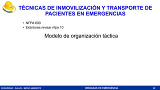 SEGURIDAD - SALUD - MEDIO AMBIENTE BRIGADAS DE EMERGENCIA
TÉCNICAS DE INMOVILIZACIÓN Y TRANSPORTE DE
PACIENTES EN EMERGENCIAS
• NFPA 600
• Extintores revisar nfpa 10
62
Modelo de organización táctica
 