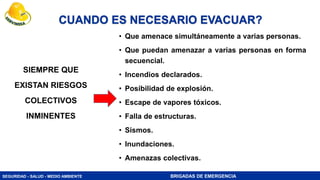 SEGURIDAD - SALUD - MEDIO AMBIENTE BRIGADAS DE EMERGENCIA
CUANDO ES NECESARIO EVACUAR?
SIEMPRE QUE
EXISTAN RIESGOS
COLECTIVOS
INMINENTES
• Que amenace simultáneamente a varias personas.
• Que puedan amenazar a varias personas en forma
secuencial.
• Incendios declarados.
• Posibilidad de explosión.
• Escape de vapores tóxicos.
• Falla de estructuras.
• Sismos.
• Inundaciones.
• Amenazas colectivas.
 