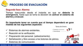 SEGURIDAD - SALUD - MEDIO AMBIENTE BRIGADAS DE EMERGENCIA
PROCESO DE EVACUACIÓN
Segunda fase: Alarma
Tiempo trascurrido desde el instante en que se detecta la
emergencia, hasta que se toma la decisión de activar el sistema de
alarma y evacuar.
Es importante tener en cuenta que el tiempo dependerá en gran
medida de los siguientes aspectos:
 Sistemas de alarmas existentes.
 Reacción en la verificación.
 Preparación del personal. (adiestramiento).
 Señalización y libre acceso a los botones de pánico.
 Sistemas de comunicación.
 