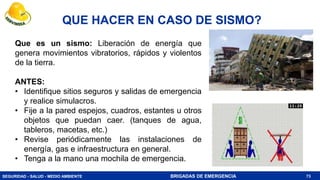 SEGURIDAD - SALUD - MEDIO AMBIENTE BRIGADAS DE EMERGENCIA
QUE HACER EN CASO DE SISMO?
73
Que es un sismo: Liberación de energía que
genera movimientos vibratorios, rápidos y violentos
de la tierra.
ANTES:
• Identifique sitios seguros y salidas de emergencia
y realice simulacros.
• Fije a la pared espejos, cuadros, estantes u otros
objetos que puedan caer. (tanques de agua,
tableros, macetas, etc.)
• Revise periódicamente las instalaciones de
energía, gas e infraestructura en general.
• Tenga a la mano una mochila de emergencia.
 