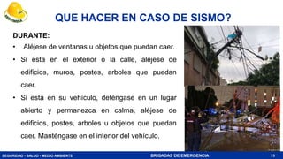 SEGURIDAD - SALUD - MEDIO AMBIENTE BRIGADAS DE EMERGENCIA
QUE HACER EN CASO DE SISMO?
75
DURANTE:
• Aléjese de ventanas u objetos que puedan caer.
• Si esta en el exterior o la calle, aléjese de
edificios, muros, postes, arboles que puedan
caer.
• Si esta en su vehículo, deténgase en un lugar
abierto y permanezca en calma, aléjese de
edificios, postes, arboles u objetos que puedan
caer. Manténgase en el interior del vehículo.
 