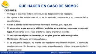SEGURIDAD - SALUD - MEDIO AMBIENTE BRIGADAS DE EMERGENCIA
QUE HACER EN CASO DE SISMO?
76
DESPUES:
• Verifique el estado de todo el personal, no se desplace si no es necesario.
• No ingrese a las instalaciones si no se ha revisado previamente y no presente daños
considerables.
• Revise el estado de las instalaciones de energía eléctrica, gas, agua, etc.
• Si siente olor a gas, escucha silbidos, soplidos abra puertas y ventanas y salga del
lugar. No encienda luces, velas o fósforos, podría originar un incendio.
• Si ve cables en el piso no los recoja, ni los pise, pueden estar energizados.
• Manténgase informado, por medios oficiales.
• Si se encuentra atrapado, no intente salir realizando movimientos bruscos, la estructura
puede estar a un hilo de caerse. Haga ruido, golpee la pared u objetos para que alguien lo
pueda escuchar.
 