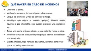SEGURIDAD - SALUD - MEDIO AMBIENTE BRIGADAS DE EMERGENCIA
QUÉ HACER EN CASO DE INCENDIO?
• Conserve la calma.
• Verificar la presencia de todo el personal de la zona.
• Ubique los extintores y trate de combatir el fuego.
• Identifique que origina el incendio (peligro). Material solido,
líquidos o gas inflamable, que puedan provocar una explosión,
etc.
• Toque una puerta antes de abrirla, si esta caliente, nunca lo abra.
• Identificar la ruta de evacuación principal y/o alterna, o establecer
una nueva ruta.
• Si esta atrapado, tape hendijas de puertas, ventanas para evitar
que el humo ingrese a la zona.
 
