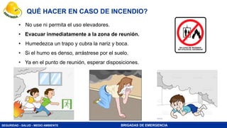 SEGURIDAD - SALUD - MEDIO AMBIENTE BRIGADAS DE EMERGENCIA
QUÉ HACER EN CASO DE INCENDIO?
• No use ni permita el uso elevadores.
• Evacuar inmediatamente a la zona de reunión.
• Humedezca un trapo y cubra la nariz y boca.
• Si el humo es denso, arrástrese por el suelo.
• Ya en el punto de reunión, esperar disposiciones.
 