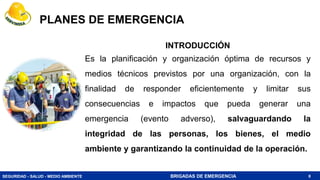 SEGURIDAD - SALUD - MEDIO AMBIENTE BRIGADAS DE EMERGENCIA
PLANES DE EMERGENCIA
8
INTRODUCCIÓN
Es la planificación y organización óptima de recursos y
medios técnicos previstos por una organización, con la
finalidad de responder eficientemente y limitar sus
consecuencias e impactos que pueda generar una
emergencia (evento adverso), salvaguardando la
integridad de las personas, los bienes, el medio
ambiente y garantizando la continuidad de la operación.
 