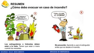 SEGURIDAD - SALUD - MEDIO AMBIENTE BRIGADAS DE EMERGENCIA
RESUMEN
¿Cómo debo evacuar en caso de incendio?
Los extinguidores o hidrantes deben
estar a la vista. Tienen que estar a mano
cuando los necesites.
Sé precavido: Aprende a usar el extinguidor
antes que se desate el incendio.
 